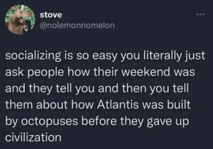 stove @nolemonnomelon socializing is so easy you literally just ask people how their weekend was and they tell you and then you tell them about how Atlantis was built by octopuses before they gave up civilization