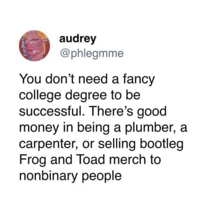 audrey @phlegmme You don't need a fancy college degree to be successful. There's good money in being a plumber, a carpenter, or selling bootleg Frog and Toad merch to nonbinary people