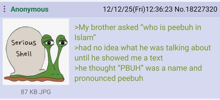 : Anonymous Serious Shell 12/12/25(Fri)12:36:23 No.18227320 >My brother asked "who is peebuh in Islam" >had no idea what he was talking about until he showed me a text >he thought "PBUH" was a name and pronounced peebuh 87 KB JPG