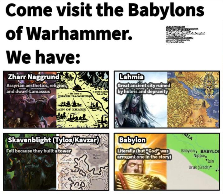 Come visit the Babylons of Warhammer. We have: Zharr Naggrund Assyrian aesthetics, religion, and dwarf-Lamassus The Tower of ZHARR NAGGRUND GASH KADE Tale of Woe Lahmia Neferata by Jon Sullivan Nehekhara map from the se tk army book Chorfs art by James Wooldridge Zharr Naggrund map from the 4e chorfs army book Skaven art by Bayard Wu Tilea map from white dwarf 251 UK Emperor by Konstantin Void Map from Britannica Sca Great ancient city ruined by hubris and depravity The Struts of Negash LAHMIA The Cursed City LAIN OF ZHARR Babylon Blighted Marshes Literally (but "God" was arrogant one in the story) Skavenblight (Tylos/Kavzar) Fell because they built a tower ABASKO MOUNTAINS Skavenblight Tobaro PRINCIPALITY OF TOBARO Isles Devil's Backbone MIA The Sea of Dread The B Babylon BABYLO Nippur. *Isin Uruk (Erech)*