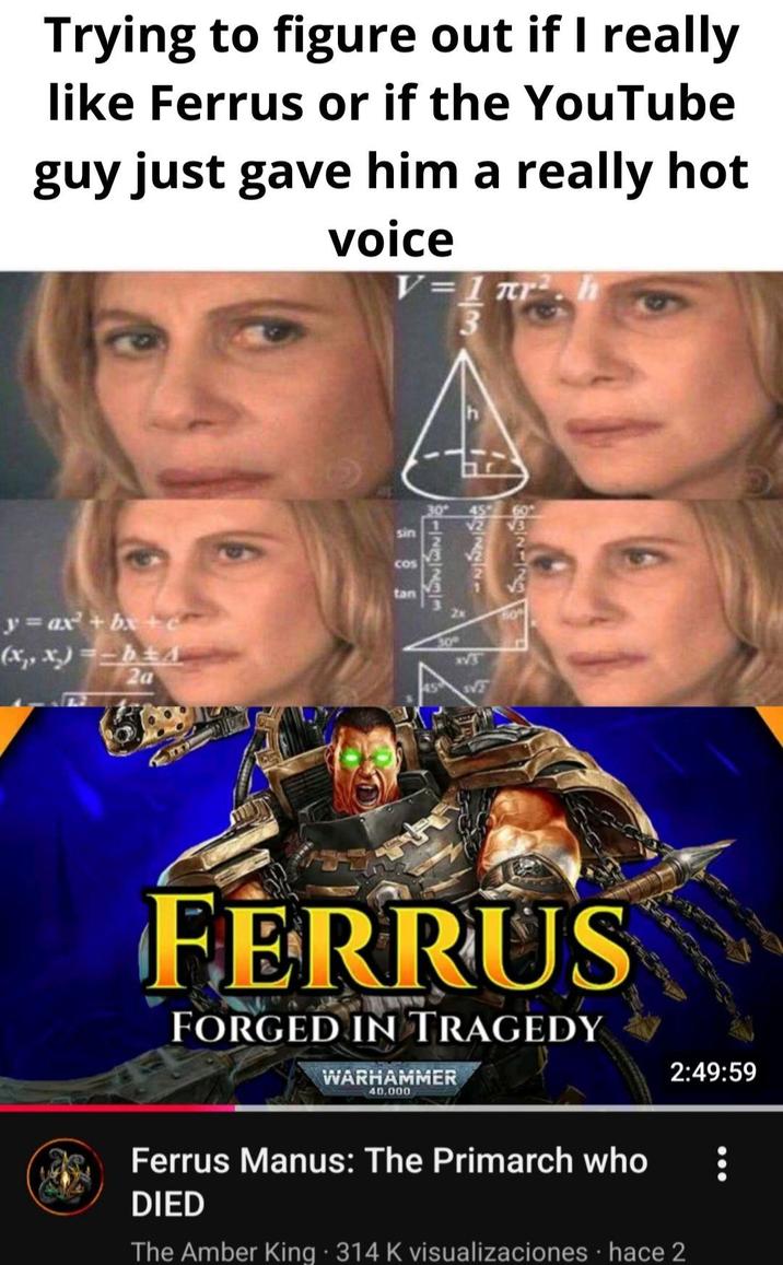 Trying to figure out if I really like Ferrus or if the YouTube guy just gave him a really hot voice V=1 πr². h A y= ax + bx + (x,, x)=-bA 2a sin COS tan 8123231 30 SVT FERRUS FORGED IN TRAGEDY WARHAMMER 40,000 2:49:59 Ferrus Manus: The Primarch who DIED The Amber King ⚫ 314 K visualizaciones hace 2