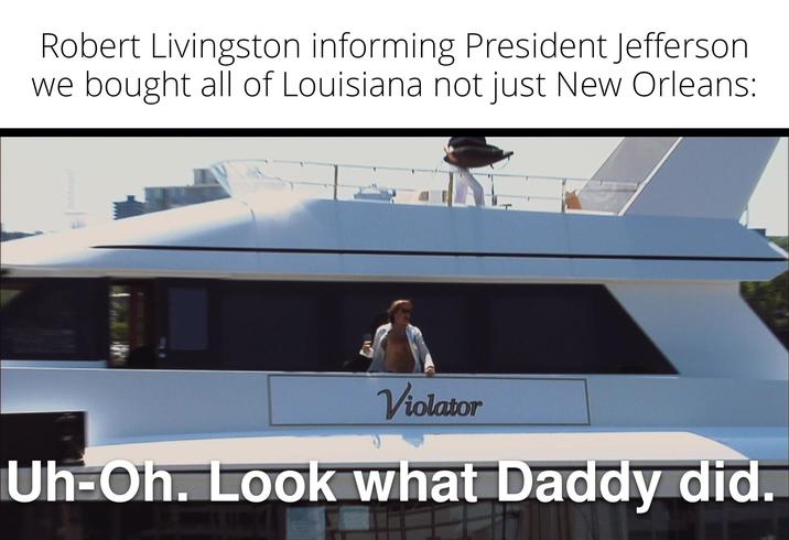 Robert Livingston informing President Jefferson we bought all of Louisiana not just New Orleans: Violator Uh-Oh. Look what Daddy did.