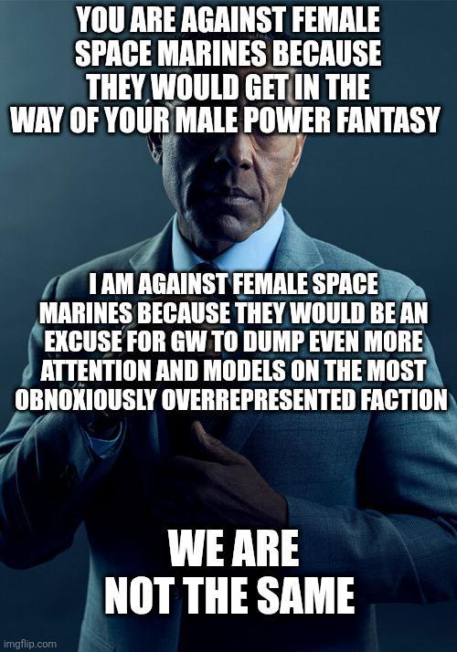 YOU ARE AGAINST FEMALE SPACE MARINES BECAUSE THEY WOULD GET IN THE WAY OF YOUR MALE POWER FANTASY I AM AGAINST FEMALE SPACE MARINES BECAUSE THEY WOULD BE AN EXCUSE FOR GW TO DUMP EVEN MORE ATTENTION AND MODELS ON THE MOST OBNOXIOUSLY OVERREPRESENTED FACTION imgflip.com WE ARE NOT THE SAME