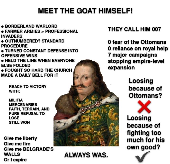 MEET THE GOAT HIMSELF! • BORDERLAND WARLORD • FARMER ARMIES > PROFESSIONAL INVADERS • OUTNUMBERED? STANDARD PROCEDURE • TURNED CONSTANT DEFENSE INTO OFFENSIVE WINS • HELD THE LINE WHEN EVERYONE ELSE FOLDED •FOUGHT SO HARD THE CHURCH MADE A DAILY BELL FOR IT REACH TO VICTORY WITH: MILITIA MERCENARIES FAITH, TERRAIN, AND PURE REFUSAL TO LOSE STILL WON THEY CALL HIM 007 0 fear of the Ottomans O reliance on royal help 7 major campaigns stopping empire-level expansion Loosing because of Ottomans? Give me liberty Give me fire Give me BELGRADE'S WALLS Or I expire ALWAYS WAS. Loosing because of fighting too much for his own good?