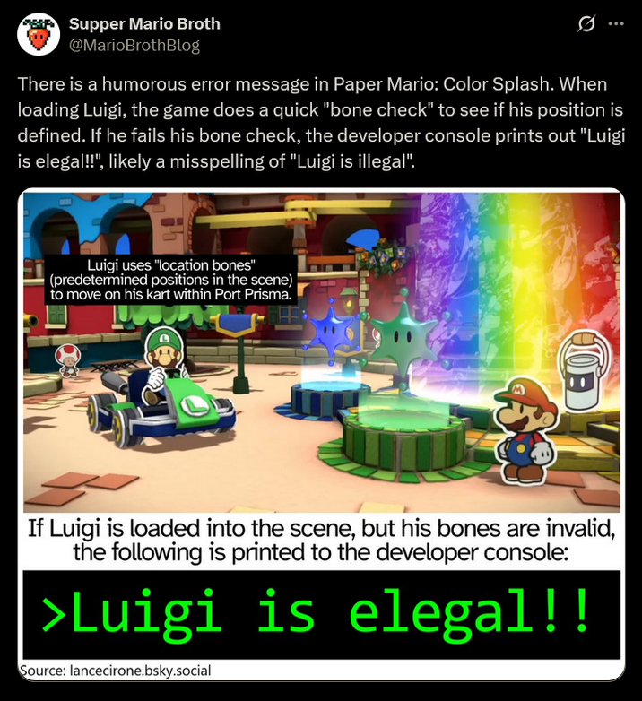 Supper Mario Broth @MarioBrothBlog 0 There is a humorous error message in Paper Mario: Color Splash. When loading Luigi, the game does a quick "bone check" to see if his position is defined. If he fails his bone check, the developer console prints out "Luigi is elegal!!", likely a misspelling of "Luigi is illegal". Luigi uses "location bones" (predetermined positions in the scene) to move on his kart within Port Prisma. 10 If Luigi is loaded into the scene, but his bones are invalid, the following is printed to the developer console: >Luigi is elegal!! Source: lancecirone.bsky.social