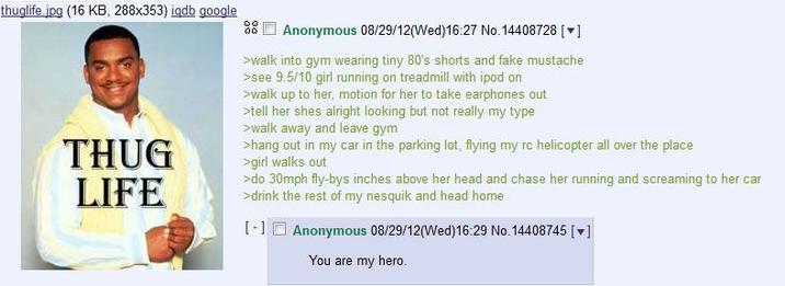 thuglife.jpg (16 KB, 288x353) iqdb google THUG LIFE Anonymous 08/29/12(Wed)16:27 No. 14408728 [♥] >walk into gym wearing tiny 80's shorts and fake mustache >see 9.5/10 girl running on treadmill with ipod on >walk up to her, motion for her to take earphones out >tell her shes alright looking but not really my type >walk away and leave gym >hang out in my car in the parking lot, flying my rc helicopter all over the place >girl walks out >do 30mph fly-bys inches above her head and chase her running and screaming to her car >drink the rest of my nesquik and head home [-] Anonymous 08/29/12(Wed)16:29 No. 14408745 [▼] You are my hero.