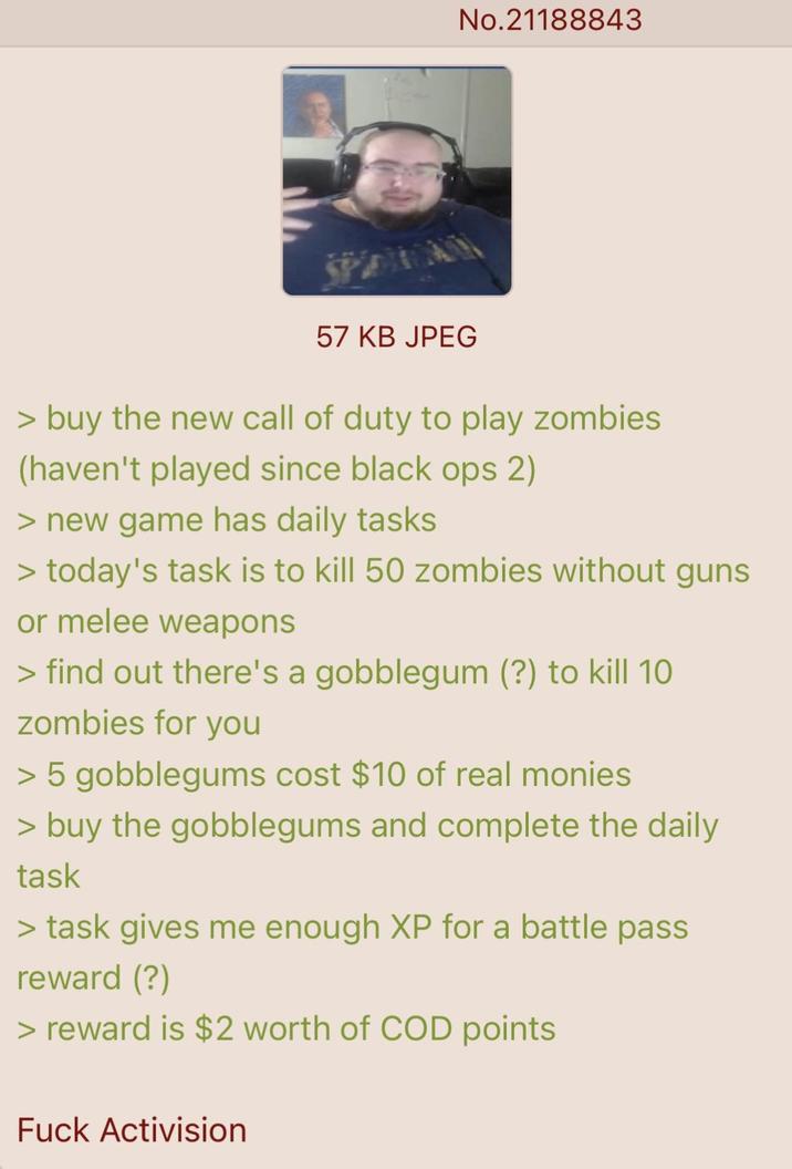 No.21188843 57 KB JPEG > buy the new call of duty to play zombies (haven't played since black ops 2) > new game has daily tasks > today's task is to kill 50 zombies without guns or melee weapons > find out there's a gobblegum (?) to kill 10 zombies for you > 5 gobblegums cost $10 of real monies > buy the gobblegums and complete the daily task > task gives me enough XP for a battle pass reward (?) > reward is $2 worth of COD points F--- Activision