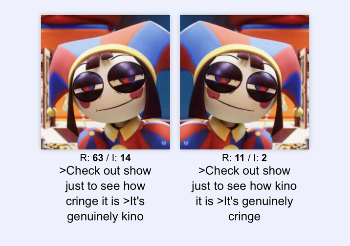 R: 63/I: 14 >Check out show just to see how cringe it is >It's genuinely kino R: 11 / I: 2 >Check out show just to see how kino it is >It's genuinely cringe