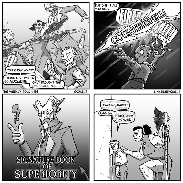 0 YOU KNOW WHAT? 1 I THINK IT'S TIME TO GO NUCLEAR! ONLY BROUGHT THE ONE GUANO NUGGET. THE WEEKLY ROLL #195 @CME_T 0 SIGNATURE LOOK OF SUPERIORITY BUT ONE IS ALL YOU NEED! راز COUNTERSPELL! THEY ASK YOU HOW 4I'M FINE, BABES.T SAY YOU'RE FIN JUST... NOT REALLY OU JUST CAN'T GE JUST NEED BECHUR A MINUTE.S poof LINKTR.EE/CME_T