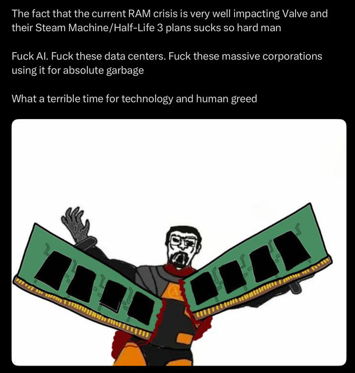 The fact that the current RAM crisis is very well impacting Valve and their Steam Machine/Half-Life 3 plans sucks so hard man F--- Al. F--- these data centers. F--- these massive corporations using it for absolute garbage What a terrible time for technology and human greed
