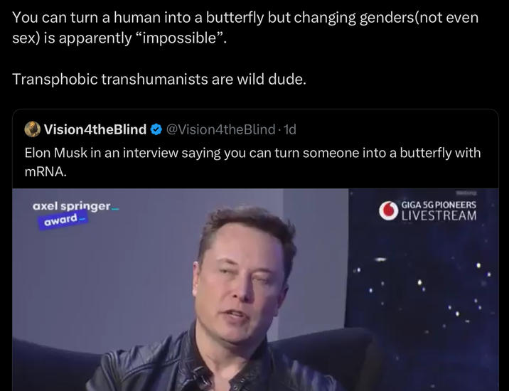 You can turn a human into a butterfly but changing genders (not even sex) is apparently "impossible". Transphobic transhumanists are wild dude. O Vision4theBlind @Vision4theBlind · 1d Elon Musk in an interview saying you can turn someone into a butterfly with mRNA. axel springer award Wiltong GIGA 5G PIONEERS