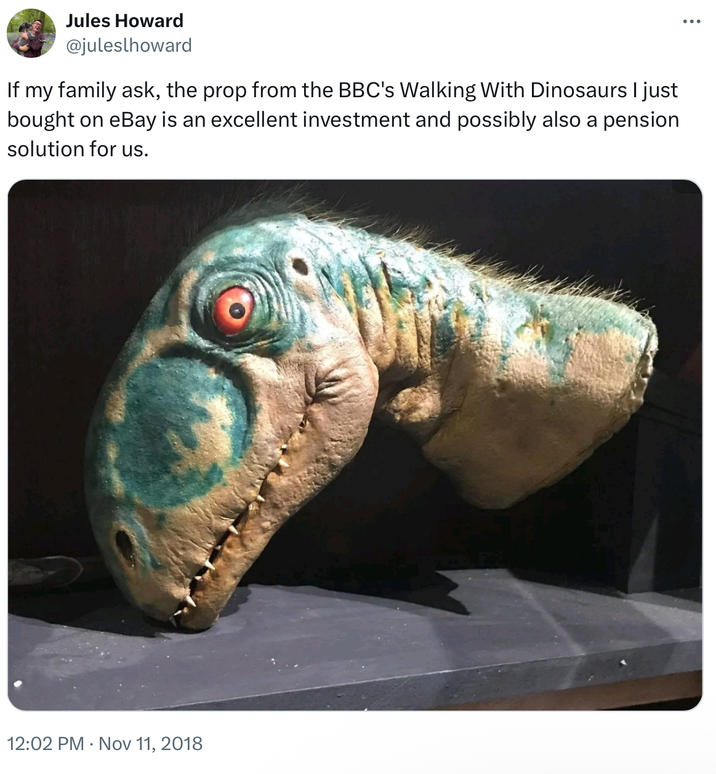 Jules Howard @juleslhoward If my family ask, the prop from the BBC's Walking With Dinosaurs I just bought on eBay is an excellent investment and possibly also a pension solution for us. 12:02 PM ⚫ Nov 11, 2018