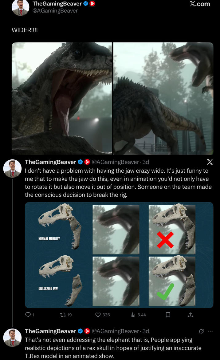 TheGamingBeaver @AGamingBeaver WIDER!!!! wwww TheGamingBeaver ▸@AGamingBeaver⚫ 3d X.com X I don't have a problem with having the jaw crazy wide. It's just funny to me that to make the jaw do this, even in animation you'd not only have to rotate it but also move it out of position. Someone on the team made the conscious decision to break the rig. NORMAL MOBILITY DISLOCATED JAW X 19 336 ılı 6.4K R TheGamingBeaver @AGamingBeaver 3d That's not even addressing the elephant that is, People applying realistic depictions of a rex skull in hopes of justifying an inaccurate T.Rex model in an animated show.