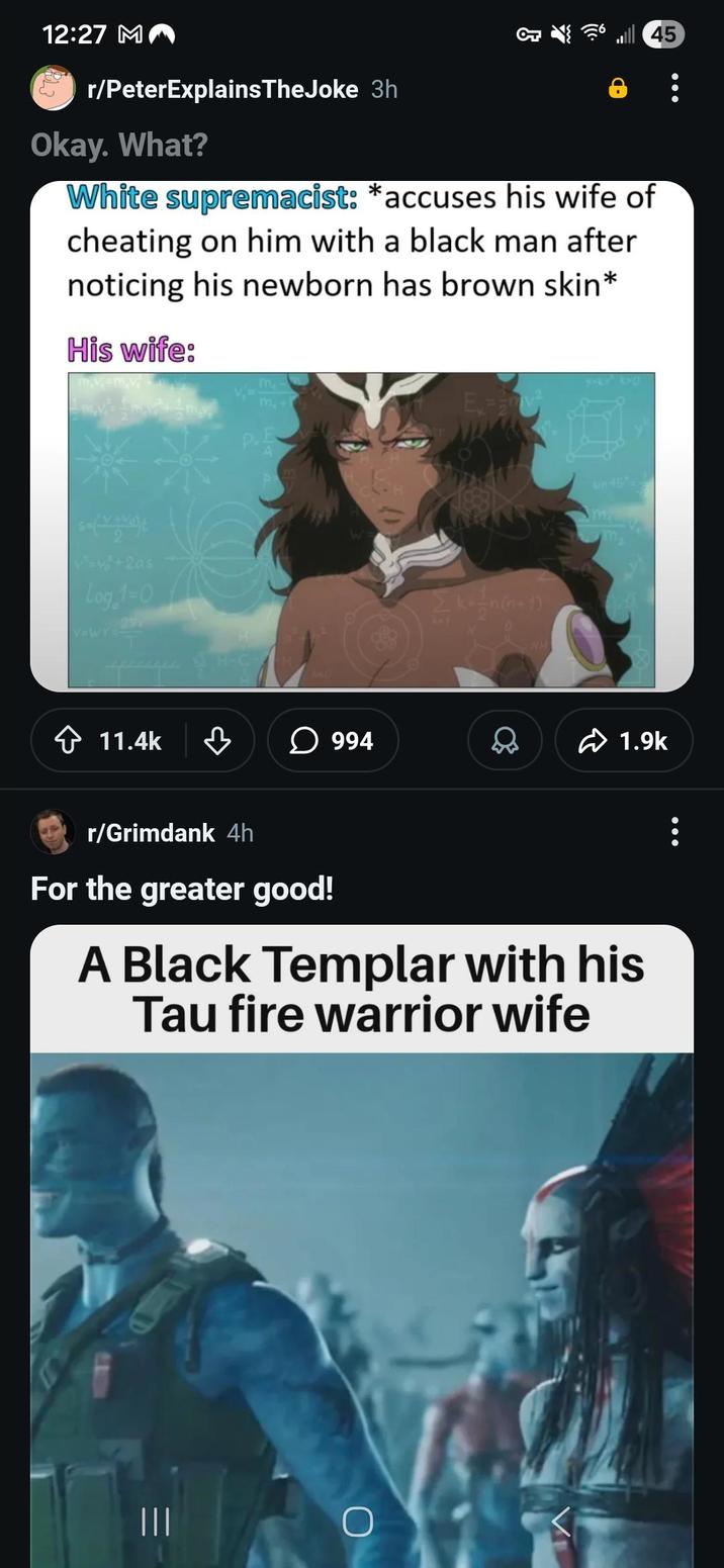 12:27 MA r/PeterExplains TheJoke 3h Okay. What? } ༦. White supremacist: *accuses his wife of cheating on him with a black man after noticing his newborn has brown skin* His wife: ma m P.E A v+2as Log 1-0 V=Wr 291 11.4k H-C 994 0 NH in 45 1.9k r/Grimdank 4h For the greater good! A Black Templar with his Tau fire warrior wife ||| O 45