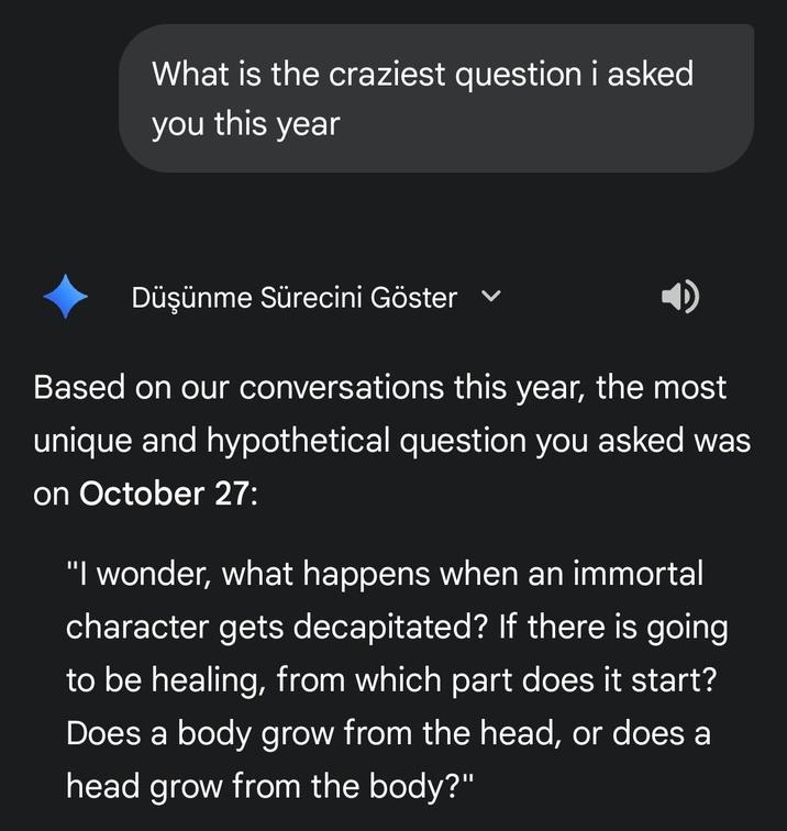 What is the craziest question i asked you this year Düşünme Sürecini Göster Based on our conversations this year, the most unique and hypothetical question you asked was on October 27: "I wonder, what happens when an immortal character gets decapitated? If there is going to be healing, from which part does it start? Does a body grow from the head, or does a head grow from the body?"