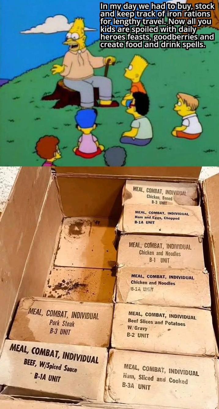 In my day we had to buy, stock and keep track of iron rations for lengthy travel. Now all you kids are spoiled with daily heroes feasts, goodberries and create food and drink spells. MEAL, COMBAT, INDIVIDUAL Chicken, Boned B-3 UNIT MEAL, COMBAT, INDIVIDUAL Ham and Eggs, Chopped B-1A UNIT MEAL, COMBAT, INDIVIDUAL Chicken and Noodles B-1 UNIT MEAL, COMBAT, INDIVIDUAL Chicken and Noodles B-1A UNIT MEAL, COMBAT, INDIVIDUAL Pork Steak B-3 UNIT MEAL, COMBAT, INDIVIDUAL BEEF, W/Spiced Sauce -B-1A UNIT MEAL, COMBAT, INDIVIDUAL Beef Slices and Potatoes W/Gravy B-2 UNIT MEAL, COMBAT, INDIVIDUAL Ham, Sliced and Cooked B-3A UNIT