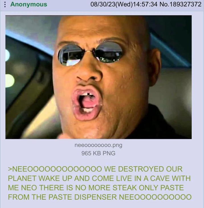 Anonymous 08/30/23(Wed)14:57:34 No.189327372 neeoooooooo.png 965 KB PNG >NEE0000000000000 WE DESTROYED OUR PLANET WAKE UP AND COME LIVE IN A CAVE WITH ME NEO THERE IS NO MORE STEAK ONLY PASTE FROM THE PASTE DISPENSER NEEO000000000