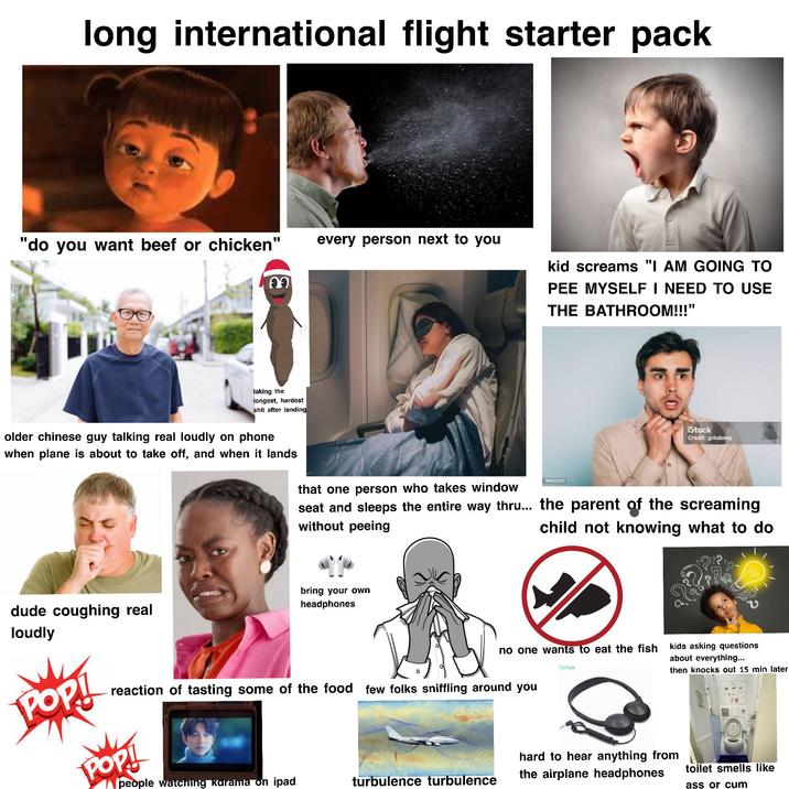 long international flight starter pack "do you want beef or chicken" 09 every person next to you kid screams "I AM GOING TO PEE MYSELF I NEED TO USE THE BATHROOM!!!" taking the longest, hardest s--- after landing older chinese guy talking real loudly on phone when plane is about to take off, and when it lands that one person who takes window 990311212 iStock Credit: golubovy seat and sleeps the entire way thru... the parent of the screaming without peeing child not knowing what to do dude coughing real bring your own headphones loudly no one wants to eat the fish Cylilya POP! reaction of tasting some of the food few folks sniffling around you POP! people watching kdrama on ipad turbulence turbulence บ kids asking questions about everything... then knocks out 15 min later hard to hear anything from the airplane headphones toilet smells like ass or c--