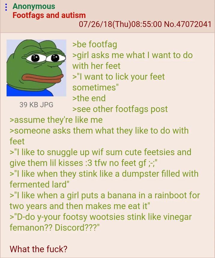 : Anonymous Footfags and autism 39 KB JPG 07/26/18(Thu)08:55:00 No.47072041 >be footfag >girl asks me what I want to do with her feet >"I want to lick your feet sometimes" >the end >see other footfags post >assume they're like me >someone asks them what they like to do with feet >"I like to snuggle up wif sum cute feetsies and give them lil kisses :3 tfw no feet gf ;-;" >"I like when they stink like a dumpster filled with fermented lard" >"I like when a girl puts a banana in a rainboot for two years and then makes me eat it" >"D-do y-your footsy wootsies stink like vinegar femanon?? Discord???" What the f---?