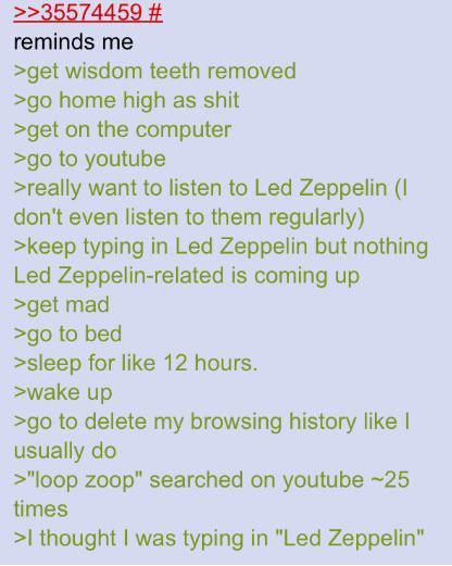 >>35574459 # reminds me >get wisdom teeth removed >go home high as s--- >get on the computer >go to youtube >really want to listen to Led Zeppelin (I don't even listen to them regularly) >keep typing in Led Zeppelin but nothing Led Zeppelin-related is coming up >get mad >go to bed >sleep for like 12 hours. >wake up >go to delete my browsing history like I usually do >"loop zoop" searched on youtube ~25 times >I thought I was typing in "Led Zeppelin"