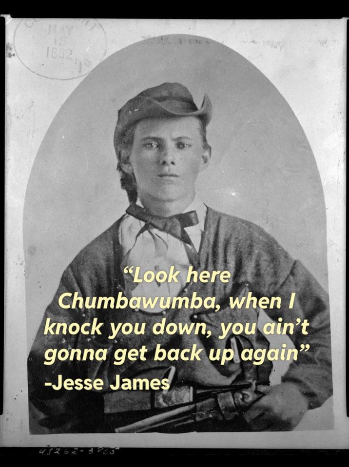 MAY 15 1802 "Look here Chumbawumba, when I knock you down, you ain't gonna get back up again" -Jesse James