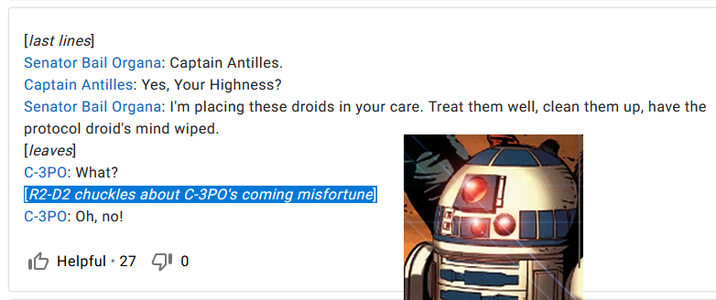 [last lines] Senator Bail Organa: Captain Antilles. Captain Antilles: Yes, Your Highness? Senator Bail Organa: I'm placing these droids in your care. Treat them well, clean them up, have the protocol droid's mind wiped. [leaves] C-3PO: What? [R2-D2 chuckles about C-3PO's coming misfortune] C-3PO: Oh, no! Helpful 27 10