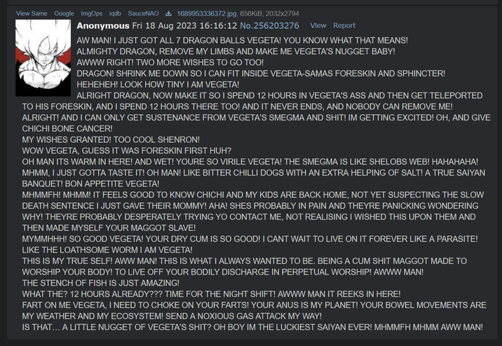 View Same Google ImgOps iqdb SauceNAO 1689953336372.jpg, 656KiB, 2032x2794 Anonymous Fri 18 Aug 2023 16:16:12 No.256203276 View Report AW MAN! I JUST GOT ALL 7 DRAGON BALLS VEGETA! YOU KNOW WHAT THAT MEANS! ALMIGHTY DRAGON, REMOVE MY LIMBS AND MAKE ME VEGETA'S NUGGET BABY! AWWW RIGHT! TWO MORE WISHES TO GO TOO! DRAGON! SHRINK ME DOWN SO I CAN FIT INSIDE VEGETA-SAMAS FORESKIN AND SPHINCTER! HEHEHEH! LOOK HOW TINY I AM VEGETA! ALRIGHT DRAGON, NOW MAKE IT SO I SPEND 12 HOURS IN VEGETA'S ASS AND THEN GET TELEPORTED TO HIS FORESKIN, AND I SPEND 12 HOURS THERE TOO! AND IT NEVER ENDS, AND NOBODY CAN REMOVE ME! ALRIGHT! AND I CAN ONLY GET SUSTENANCE FROM VEGETA'S SMEGMA AND S---! IM GETTING EXCITED! OH, AND GIVE CHICHI BONE CANCER! MY WISHES GRANTED! TOO COOL SHENRON! WOW VEGETA, GUESS IT WAS FORESKIN FIRST HUH? OH MAN ITS WARM IN HERE! AND WET! YOURE SO VIRILE VEGETA! THE SMEGMA IS LIKE SHELOBS WEB! HAHAHAHA! MHMM, I JUST GOTTA TASTE IT! OH MAN! LIKE BITTER CHILLI DOGS WITH AN EXTRA HELPING OF SALT! A TRUE SAIYAN BANQUET! BON APPETITE VEGETA! MHMMFH! MHMM! IT FEELS GOOD TO KNOW CHICHI AND MY KIDS ARE BACK HOME, NOT YET SUSPECTING THE SLOW DEATH SENTENCE I JUST GAVE THEIR MOMMY! AHA! SHES PROBABLY IN PAIN AND THEYRE PANICKING WONDERING WHY! THEYRE PROBABLY DESPERATELY TRYING YO CONTACT ME, NOT REALISING I WISHED THIS UPON THEM AND THEN MADE MYSELF YOUR MAGGOT SLAVE! MYMMHHH! SO GOOD VEGETA! YOUR DRY C-- IS SO GOOD! I CANT WAIT TO LIVE ON IT FOREVER LIKE A PARASITE! LIKE THE LOATHSOME WORM I AM VEGETA! THIS IS MY TRUE SELF! AWW MAN! THIS IS WHAT I ALWAYS WANTED TO BE. BEING A C-- S--- MAGGOT MADE TO WORSHIP YOUR BODY! TO LIVE OFF YOUR BODILY DISCHARGE IN PERPETUAL WORSHIP! AWWW MAN! THE STENCH OF FISH IS JUST AMAZING! WHAT THE? 12 HOURS ALREADY??? TIME FOR THE NIGHT SHIFT! AWWW MAN IT REEKS IN HERE! FART ON ME VEGETA, I NEED TO CHOKE ON YOUR FARTS! YOUR ANUS IS MY PLANET! YOUR BOWEL MOVEMENTS ARE MY WEATHER AND MY ECOSYSTEM! SEND A NOXIOUS GAS ATTACK MY WAY! IS THAT... A LITTLE NUGGET OF VEGETA'S S---? OH BOY IM THE LUCKIEST SAIYAN EVER! MHMMFH MHMM AWW MAN!