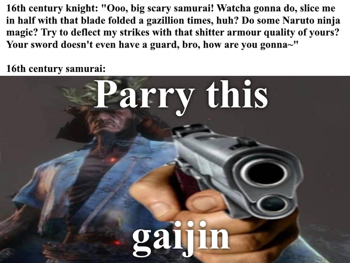 16th century knight: "Ooo, big scary samurai! Watcha gonna do, slice me in half with that blade folded a gazillion times, huh? Do some Naruto ninja magic? Try to deflect my strikes with that s------ armour quality of yours? Your sword doesn't even have a guard, bro, how are you gonna~" 16th century samurai: Parry this gaijin