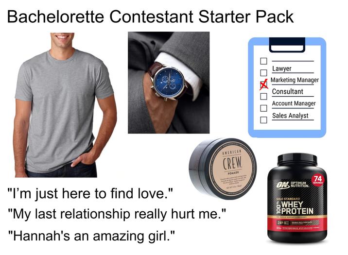 Bachelorette Contestant Starter Pack £2 OF VINCERO lumn ST ulualulundu 01 Lawyer Marketing Manager Consultant Account Manager Sales Analyst AMERICANCREW.COM OFFICIAL SUPPLIER TO MEN WWW.A AMERICAN www CREW AMERICANCREW.COM OFFICIAL SUPPLIER TO MEN www.AMERICANCREW.COM OFFI POMADE Pomade with medium hold and high shine Pomada de fijación media con brillo alto Cire de coiffage-fixation souple et brillance élevée NET WT 3 Oz./85ge "I'm just here to find love." "My last relationship really hurt me." "Hannah's an amazing girl." 74 ON NUTRITION. OPTIMUM SERVINGS GOLD STANDARD® 100 WHEY OPROTEIN FOR MUSCLE SUPPORT & RECOVERY 24G 100% OF PROTEIN SERVING PER DOUBLE RICH CHOCOLATE ARTIFICIALLY FLAVORED THE PROTEIN PROTEIN POWDER DRINK MIX NET WT 5.05 LB (2.29 KG) 74 SERVINGS FROM WHEY NOTICE: USE THIS PRODUCT AS A FOOD SUPPLEMENT ONLY. DO NOT USE FOR WEIGHT REDUCTION