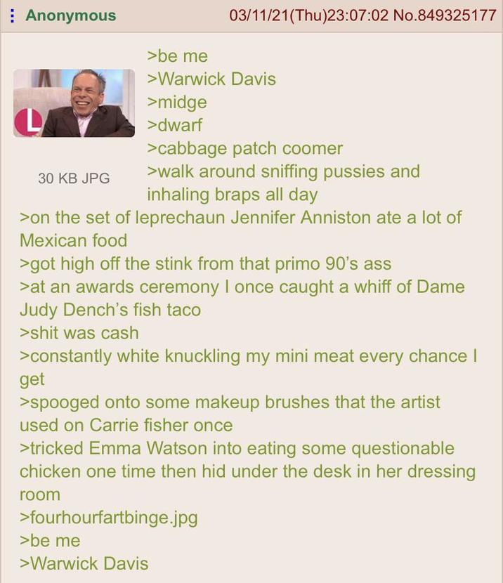 Anonymous >be me 03/11/21(Thu)23:07:02 No.849325177 30 KB JPG >Warwick Davis >midge >dwarf >cabbage patch coomer >walk around sniffing p------ and inhaling braps all day >on the set of leprechaun Jennifer Anniston ate a lot of Mexican food >got high off the stink from that primo 90's ass >at an awards ceremony I once caught a whiff of Dame Judy Dench's fish taco >s--- was cash >constantly white knuckling my mini meat every chance I get >spooged onto some makeup brushes that the artist used on Carrie fisher once >tricked Emma Watson into eating some questionable chicken one time then hid under the desk in her dressing room >fourhourfartbinge.jpg >be me >Warwick Davis