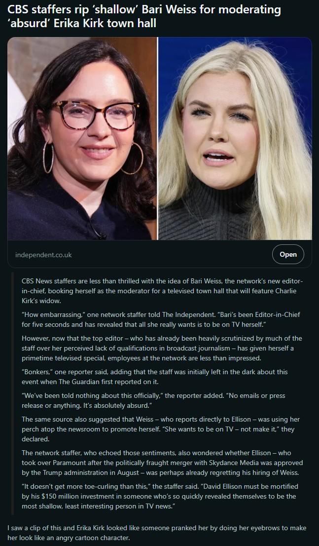 CBS staffers rip 'shallow' Bari Weiss for moderating 'absurd' Erika Kirk town hall independent.co.uk Open CBS News staffers are less than thrilled with the idea of Bari Weiss, the network's new editor- in-chief, booking herself as the moderator for a televised town hall that will feature Charlie Kirk's widow. "How embarrassing," one network staffer told The Independent. "Bari's been Editor-in-Chief for five seconds and has revealed that all she really wants is to be on TV herself." However, now that the top editor - who has already been heavily scrutinized by much of the staff over her perceived lack of qualifications in broadcast journalism - has given herself a primetime televised special, employees at the network are less than impressed. "Bonkers," one reporter said, adding that the staff was initially left in the dark about this event when The Guardian first reported on it. "We've been told nothing about this officially," the reporter added. "No emails or press release or anything. It's absolutely absurd." The same source also suggested that Weiss - who reports directly to Ellison - was using her perch atop the newsroom to promote herself. "She wants to be on TV - not make it," they declared. The network staffer, who echoed those sentiments, also wondered whether Ellison - who took over Paramount after the politically fraught merger with Skydance Media was approved by the Trump administration in August - was perhaps already regretting his hiring of Weiss. "It doesn't get more toe-curling than this," the staffer said. "David Ellison must be mortified by his $150 million investment in someone who's so quickly revealed themselves to be the most shallow, least interesting person in TV news." I saw a clip of this and Erika Kirk looked like someone pranked her by doing her eyebrows to make her look like an angry cartoon character.