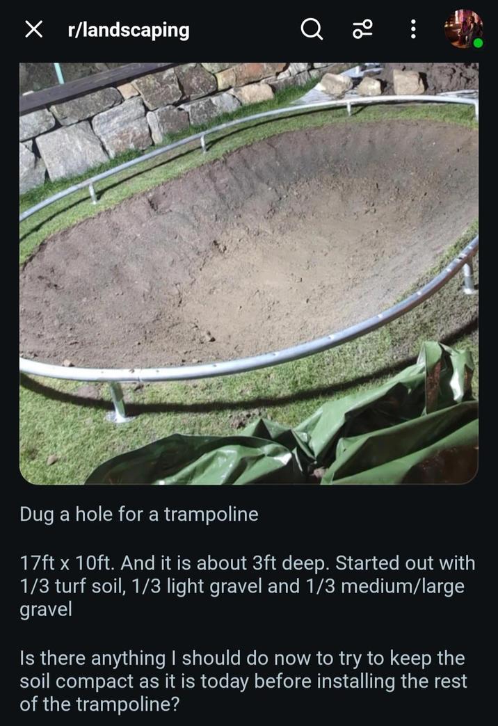 X r/landscaping 96 Dug a hole for a trampoline 17ft x 10ft. And it is about 3ft deep. Started out with 1/3 turf soil, 1/3 light gravel and 1/3 medium/large gravel Is there anything I should do now to try to keep the soil compact as it is today before installing the rest of the trampoline?