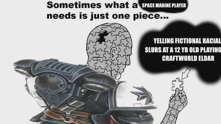 Sometimes what a SPACE MARINE PLAYER needs is just one piece... YELLING FICTIONAL RACIAL SLURS AT A 12 YR OLD PLAYING CRAFTWORLD ELDAR