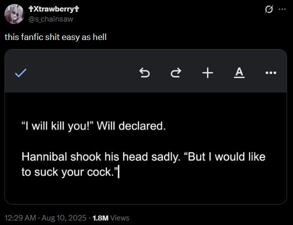 +Xtrawberry+ @s_chainsaw this fanfic s--- easy as hell +A "I will kill you!" Will declared. Hannibal shook his head sadly. "But I would like to suck your c---."| 12:29 AM - Aug 10, 2025 -1.8M Views