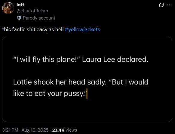 lott @charlottieism Parody account this fanfic s--- easy as hell #yellowjackets "I will fly this plane!" Laura Lee declared. Lottie shook her head sadly. "But I would like to eat your p----." 3:21 PM - Aug 10, 2025 23.4K Views 10 Q