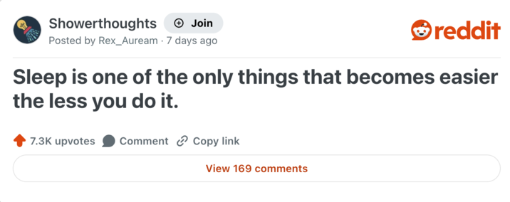 Showerthoughts + Join Posted by Rex_Auream 7 days ago reddit Sleep is one of the only things that becomes easier the less you do it. 7.3K upvotes Comment Copy link View 169 comments