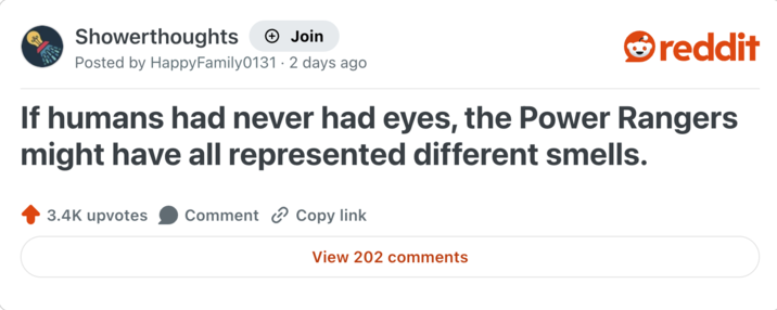 Showerthoughts + Join reddit Posted by Happy Family0131 - 2 days ago If humans had never had eyes, the Power Rangers might have all represented different smells. 3.4K upvotes Comment Copy link View 202 comments