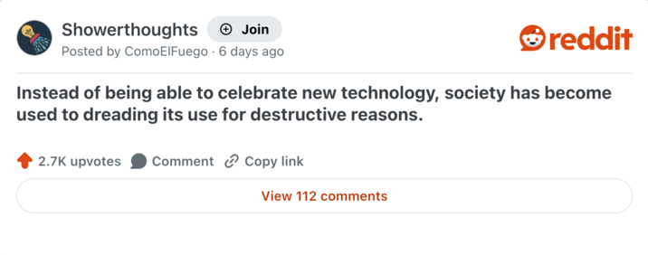 Showerthoughts + Join reddit Posted by Como El Fuego 6 days ago Instead of being able to celebrate new technology, society has become used to dreading its use for destructive reasons. 2.7K upvotes Comment Copy link View 112 comments