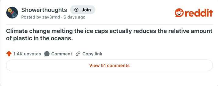 Showerthoughts + Join reddit Posted by zav3rmd 6 days ago Climate change melting the ice caps actually reduces the relative amount of plastic in the oceans. 1.4K upvotes Comment Copy link View 51 comments