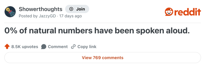 Showerthoughts + Join Posted by JazzyGD 17 days ago reddit 0% of natural numbers have been spoken aloud. 8.5K upvotes Comment Copy link View 769 comments