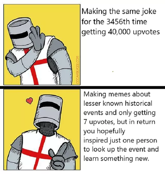 CCCAMIKAZE.COM Making the same joke for the 3456th time getting 40,000 upvotes Making memes about lesser known historical events and only getting 7 upvotes, but in return you hopefully inspired just one person to look up the event and learn something new.