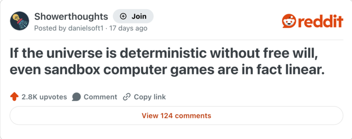 Showerthoughts + Join Posted by danielsoft1 17 days ago reddit If the universe is deterministic without free will, even sandbox computer games are in fact linear. 2.8K upvotes Comment Copy link View 124 comments