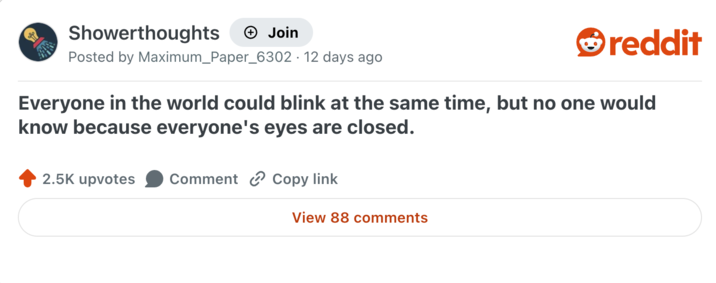 Showerthoughts + Join reddit Posted by Maximum_Paper_6302 · 12 days ago Everyone in the world could blink at the same time, but no one would know because everyone's eyes are closed. 2.5K upvotes Comment Copy link View 88 comments
