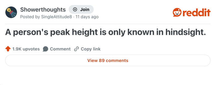 Showerthoughts +→ Join reddit Posted by SingleAttitude8 11 days ago A person's peak height is only known in hindsight. 1.9K upvotes Comment Copy link View 89 comments