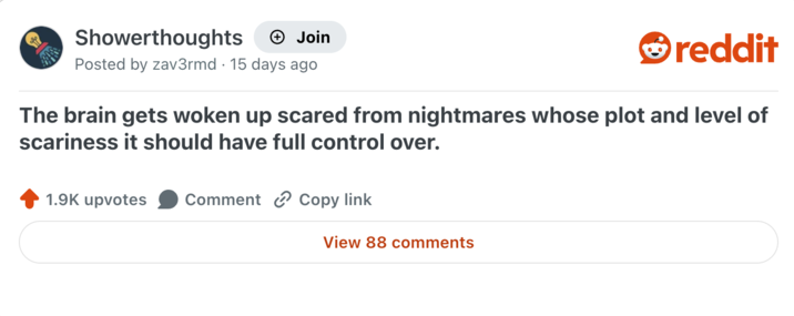 Showerthoughts + Join reddit Posted by zav3rmd 15 days ago The brain gets woken up scared from nightmares whose plot and level of scariness it should have full control over. 1.9K upvotes Comment Copy link View 88 comments