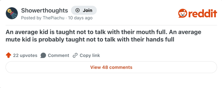 Showerthoughts + Join reddit Posted by ThePiachu 10 days ago An average kid is taught not to talk with their mouth full. An average mute kid is probably taught not to talk with their hands full 22 upvotes Comment Copy link View 48 comments