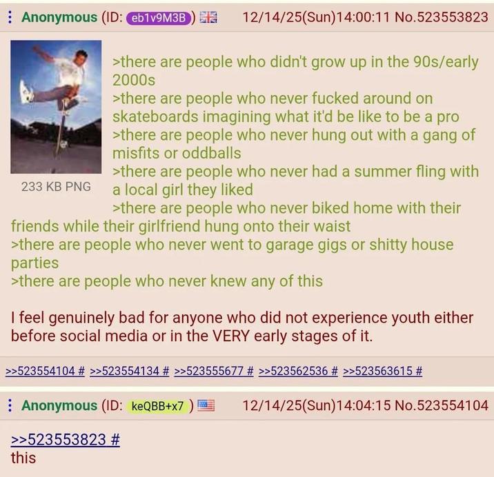 Anonymous (ID: eb1v9M3B) 233 KB PNG 12/14/25(Sun)14:00:11 No.523553823 >there are people who didn't grow up in the 90s/early 2000s >there are people who never f----- around on skateboards imagining what it'd be like to be a pro >there are people who never hung out with a gang of misfits or oddballs >there are people who never had a summer fling with a local girl they liked >there are people who never biked home with their friends while their girlfriend hung onto their waist >there are people who never went to garage gigs or s----- house parties >there are people who never knew any of this I feel genuinely bad for anyone who did not experience youth either before social media or in the VERY early stages of it. >>523554104 # >>523554134 # >>523555677 # >>523562536 # >>523563615 # Anonymous (ID: keQBB+x7 ) >>523553823 # this 12/14/25(Sun)14:04:15 No.523554104