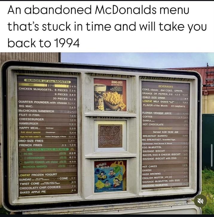 An abandoned McDonalds menu that's stuck in time and will take you back to 1994 BURGER of the MONTH 270 CHICKEN MCNUGGETS. 6 PIECES 2,35 DINO-SIZE any Extra Value Not 549 QUARTER POUNDER. with cheese ICO. 9 PIECES 3,40 20 PIECES 5.7 0 BEVERAGES COKE. classic diet COKE. SPRITE. ORANGE DR PEPPER. 99 1,25 136 CHILD SIZE DRINK 89 LOWFAT MILK SHAKE 1.50 BIG MAC. MCCHICKEN SANDWICH FILET-O-FISH. 2.45 FLAVOR of the Month mt raspberry 31522 FLORIDA ORANGE JUICE 1,95 1.10 CHEESEBURGER HAMBURGER HAPPY MEAL. Ask about special toys for kids under 3 DINO-SIZE FRIES COFFEE FRENCH FRIES BIG MAC 2 CHEESEBURGERS 1.09 0.99 Hamburger 3.36 Chareeburger 3.4 € Chicken McNuggets 4 Pieces .99 1.28 M. EXTRA VALUE MEALS M 450 429 25 49 SANKA .50 HOT CHOCOLATE 75 BREAKFAST Served 6:30-10:30 AM BREAKFAST BURRITO 1,49 BIG BREAKFAST. Scrambled Eggs, Sausage, Hash Browns & Biscu 295 EGG MCMUFFIN. SAUSAGE BISCUIT 1,55 BACON, EGG & CHEESE BISCUIT 1,95 SAUSAGE BISCUIT with EGG 1,95 QUARTER POUNDER. with cheese 459 McCHICKEN SANDWICH DESSERTS Bobby's WORLD HOT CAKES 1.25 DANISH .99 LOWFAT FROZEN YOGURT SUNDAE Tosberry TWIST CONE pogut Sowfat frozen CHOCOLATY CHIP COOKIES HASH BROWNS 196 CONE t ENGLISH MUFFIN with jam 8.0 .85 SAUSAGE MCMUFFIN. with EGG 1,95 .70 SAUSAGE MCMUFFIN 133 BAKED APPLE PIE .99 And whch by 3 p