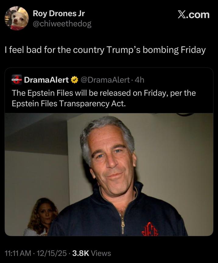 Roy Drones Jr @chiweethedog X.com I feel bad for the country Trump's bombing Friday #DramaAlert DramaAlert @DramaAlert. 4h The Epstein Files will be released on Friday, per the Epstein Files Transparency Act. 11:11 AM 12/15/25 3.8K Views