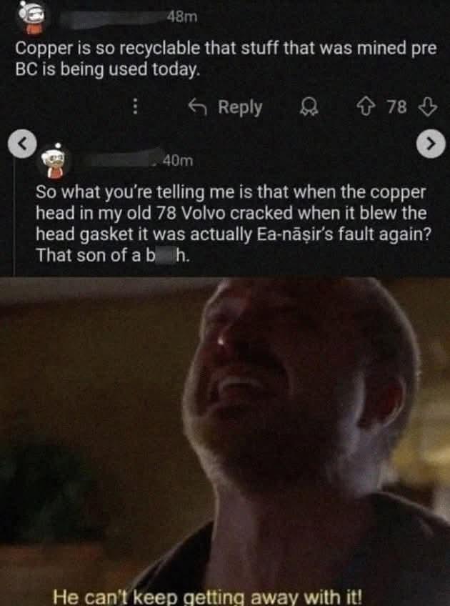 48m Copper is so recyclable that stuff that was mined pre BC is being used today. Reply J 8 78 J 40m So what you're telling me is that when the copper head in my old 78 Volvo cracked when it blew the head gasket it was actually Ea-nāsir's fault again? That son of a b h. He can't keep getting away with it!